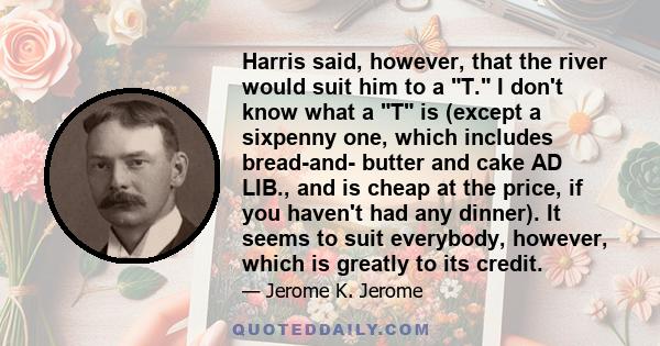 Harris said, however, that the river would suit him to a T. I don't know what a T is (except a sixpenny one, which includes bread-and- butter and cake AD LIB., and is cheap at the price, if you haven't had any dinner).