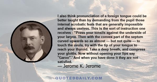 I also think pronunciation of a foreign tongue could be better taught than by demanding from the pupil those internal acrobatic feats that are generally impossible and always useless. This is the sort of instruction one 