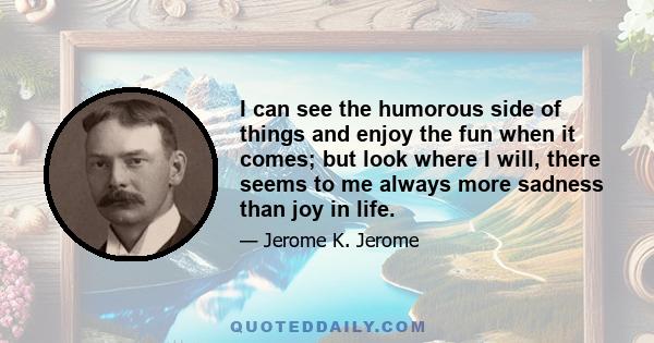 I can see the humorous side of things and enjoy the fun when it comes; but look where I will, there seems to me always more sadness than joy in life.