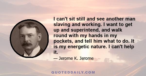 I can't sit still and see another man slaving and working. I want to get up and superintend, and walk round with my hands in my pockets, and tell him what to do. It is my energetic nature. I can't help it.