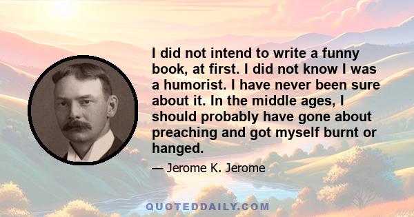 I did not intend to write a funny book, at first. I did not know I was a humorist. I have never been sure about it. In the middle ages, I should probably have gone about preaching and got myself burnt or hanged.