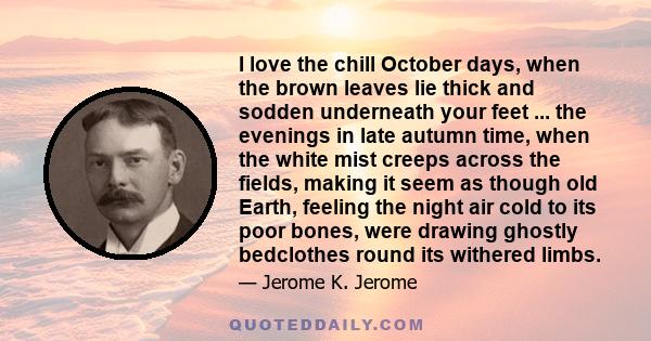 I love the chill October days, when the brown leaves lie thick and sodden underneath your feet ... the evenings in late autumn time, when the white mist creeps across the fields, making it seem as though old Earth,