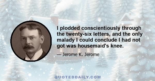 I plodded conscientiously through the twenty-six letters, and the only malady I could conclude I had not got was housemaid's knee.