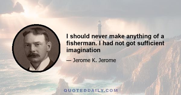 I should never make anything of a fisherman. I had not got sufficient imagination