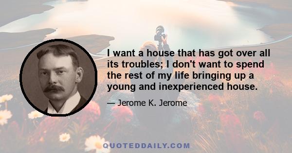 I want a house that has got over all its troubles; I don't want to spend the rest of my life bringing up a young and inexperienced house.