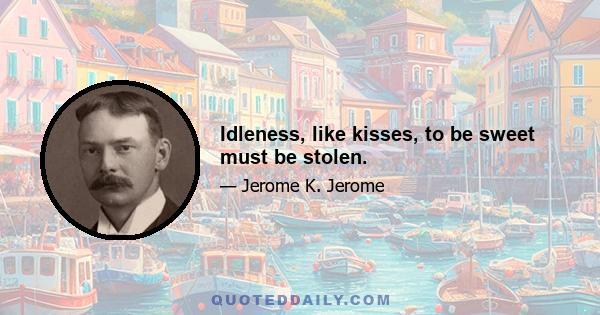 Idleness, like kisses, to be sweet must be stolen.