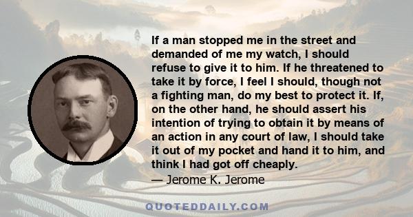 If a man stopped me in the street and demanded of me my watch, I should refuse to give it to him. If he threatened to take it by force, I feel I should, though not a fighting man, do my best to protect it. If, on the