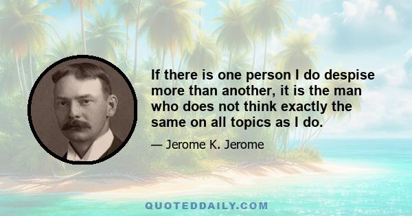 If there is one person I do despise more than another, it is the man who does not think exactly the same on all topics as I do.