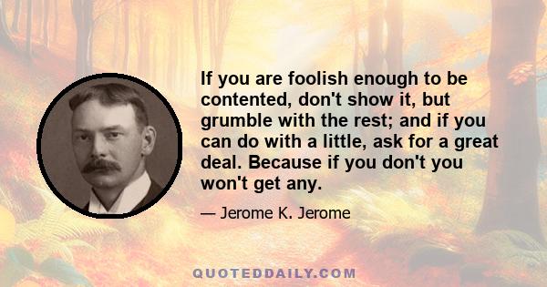 If you are foolish enough to be contented, don't show it, but grumble with the rest; and if you can do with a little, ask for a great deal. Because if you don't you won't get any.