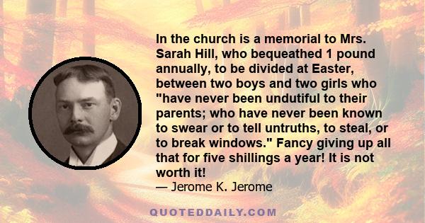 In the church is a memorial to Mrs. Sarah Hill, who bequeathed 1 pound annually, to be divided at Easter, between two boys and two girls who have never been undutiful to their parents; who have never been known to swear 