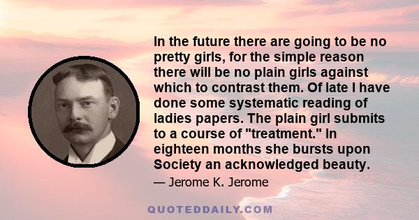 In the future there are going to be no pretty girls, for the simple reason there will be no plain girls against which to contrast them. Of late I have done some systematic reading of ladies papers. The plain girl