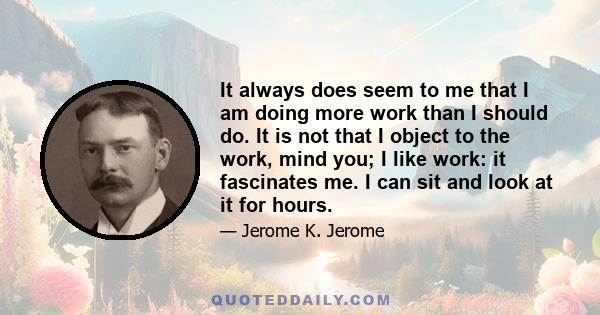 It always does seem to me that I am doing more work than I should do. It is not that I object to the work, mind you; I like work: it fascinates me. I can sit and look at it for hours.