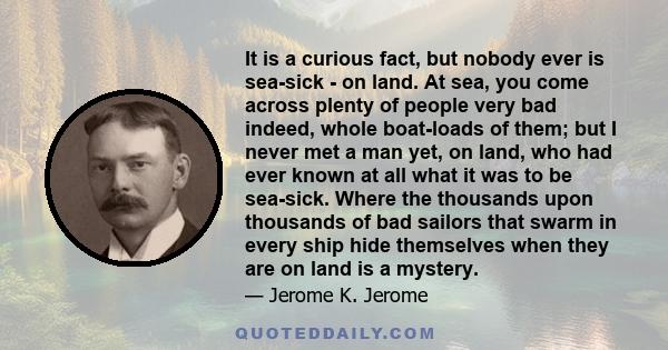 It is a curious fact, but nobody ever is sea-sick - on land. At sea, you come across plenty of people very bad indeed, whole boat-loads of them; but I never met a man yet, on land, who had ever known at all what it was