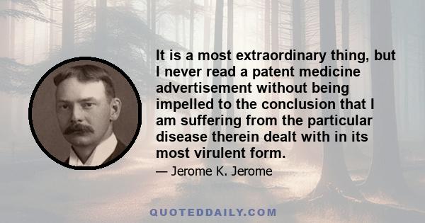 It is a most extraordinary thing, but I never read a patent medicine advertisement without being impelled to the conclusion that I am suffering from the particular disease therein dealt with in its most virulent form.