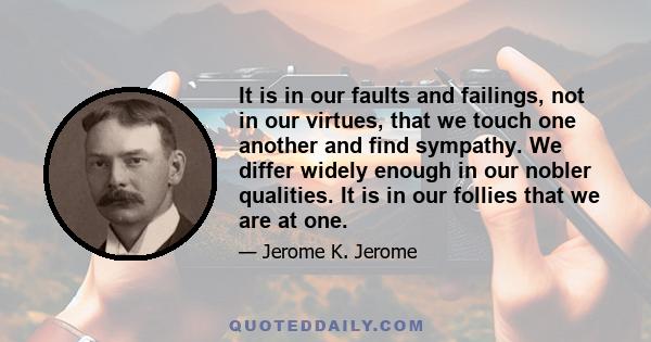 It is in our faults and failings, not in our virtues, that we touch one another and find sympathy. We differ widely enough in our nobler qualities. It is in our follies that we are at one.