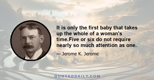 It is only the first baby that takes up the whole of a woman's time.Five or six do not require nearly so much attention as one.