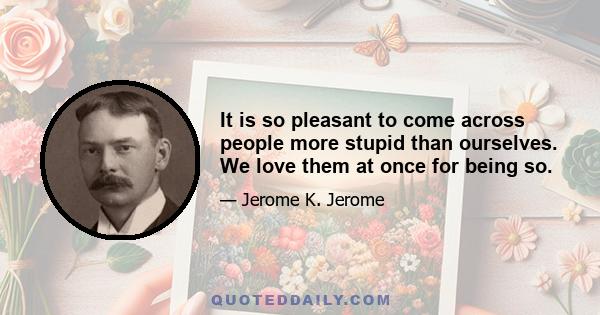 It is so pleasant to come across people more stupid than ourselves. We love them at once for being so.