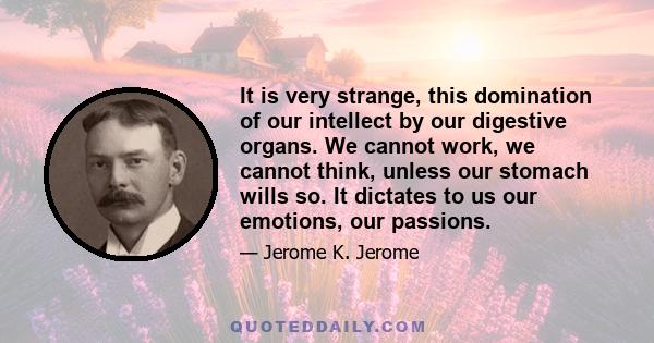 It is very strange, this domination of our intellect by our digestive organs. We cannot work, we cannot think, unless our stomach wills so. It dictates to us our emotions, our passions.