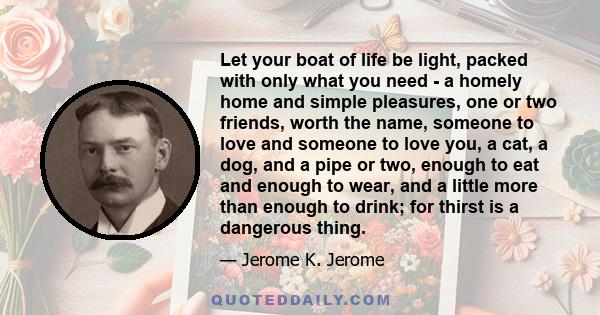 Let your boat of life be light, packed with only what you need - a homely home and simple pleasures, one or two friends, worth the name, someone to love and someone to love you, a cat, a dog, and a pipe or two, enough