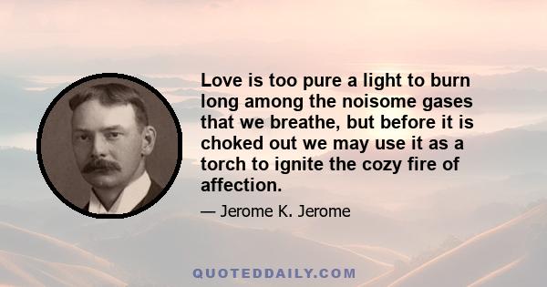 Love is too pure a light to burn long among the noisome gases that we breathe, but before it is choked out we may use it as a torch to ignite the cozy fire of affection.