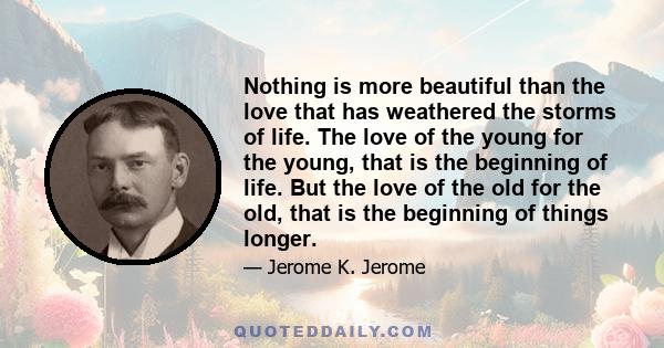 Nothing is more beautiful than the love that has weathered the storms of life. The love of the young for the young, that is the beginning of life. But the love of the old for the old, that is the beginning of things