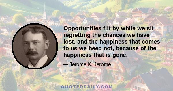 Opportunities flit by while we sit regretting the chances we have lost, and the happiness that comes to us we heed not, because of the happiness that is gone.