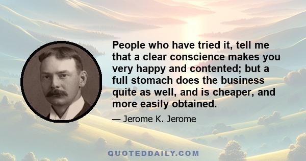 People who have tried it, tell me that a clear conscience makes you very happy and contented; but a full stomach does the business quite as well, and is cheaper, and more easily obtained.