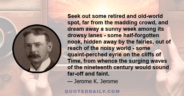 Seek out some retired and old-world spot, far from the madding crowd, and dream away a sunny week among its drowsy lanes - some half-forgotten nook, hidden away by the fairies, out of reach of the noisy world - some