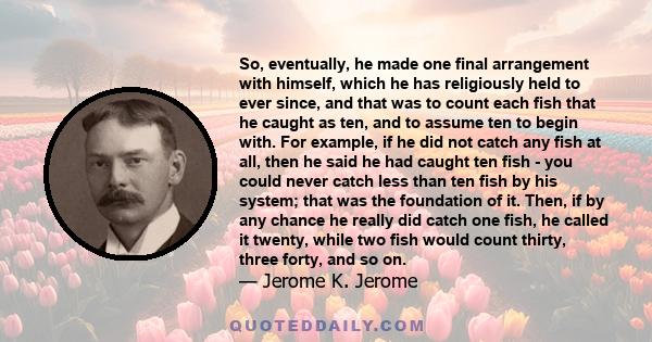 So, eventually, he made one final arrangement with himself, which he has religiously held to ever since, and that was to count each fish that he caught as ten, and to assume ten to begin with. For example, if he did not 