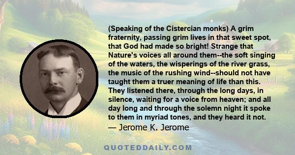 (Speaking of the Cistercian monks) A grim fraternity, passing grim lives in that sweet spot, that God had made so bright! Strange that Nature's voices all around them--the soft singing of the waters, the wisperings of