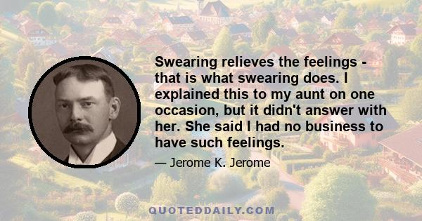 Swearing relieves the feelings - that is what swearing does. I explained this to my aunt on one occasion, but it didn't answer with her. She said I had no business to have such feelings.