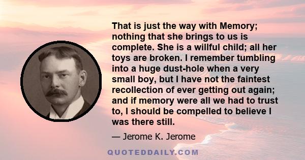 That is just the way with Memory; nothing that she brings to us is complete. She is a willful child; all her toys are broken. I remember tumbling into a huge dust-hole when a very small boy, but I have not the faintest