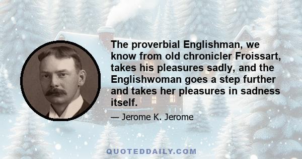 The proverbial Englishman, we know from old chronicler Froissart, takes his pleasures sadly, and the Englishwoman goes a step further and takes her pleasures in sadness itself.