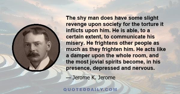 The shy man does have some slight revenge upon society for the torture it inflicts upon him. He is able, to a certain extent, to communicate his misery. He frightens other people as much as they frighten him. He acts