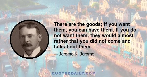 There are the goods; if you want them, you can have them. If you do not want them, they would almost rather that you did not come and talk about them.