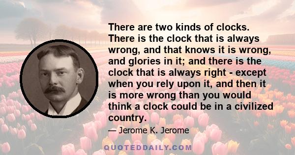 There are two kinds of clocks. There is the clock that is always wrong, and that knows it is wrong, and glories in it; and there is the clock that is always right - except when you rely upon it, and then it is more