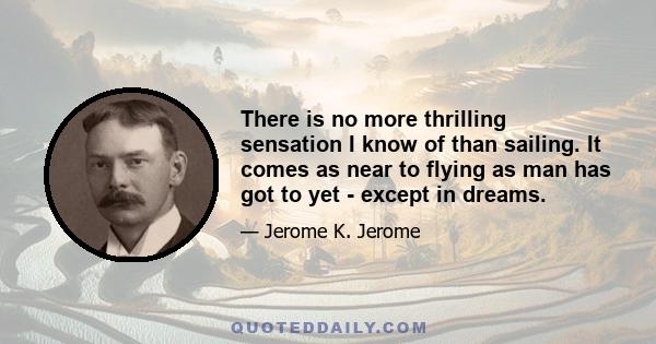 There is no more thrilling sensation I know of than sailing. It comes as near to flying as man has got to yet - except in dreams.