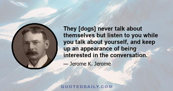 They [dogs] never talk about themselves but listen to you while you talk about yourself, and keep up an appearance of being interested in the conversation.