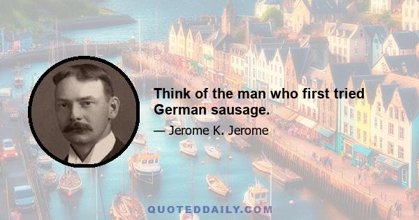 Think of the man who first tried German sausage.