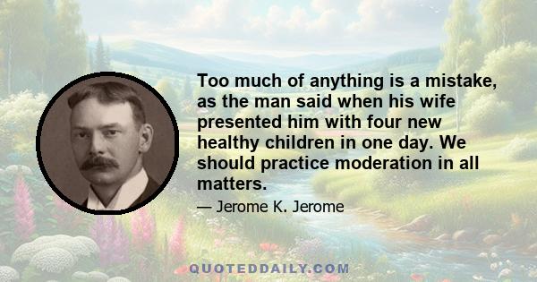 Too much of anything is a mistake, as the man said when his wife presented him with four new healthy children in one day. We should practice moderation in all matters.