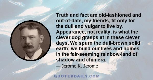 Truth and fact are old-fashioned and out-of-date, my friends, fit only for the dull and vulgar to live by. Appearance, not reality, is what the clever dog grasps at in these clever days. We spurn the dull-brown solid