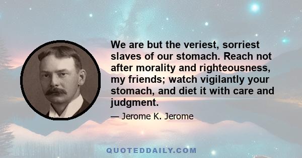 We are but the veriest, sorriest slaves of our stomach. Reach not after morality and righteousness, my friends; watch vigilantly your stomach, and diet it with care and judgment.