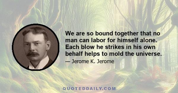 We are so bound together that no man can labor for himself alone. Each blow he strikes in his own behalf helps to mold the universe.