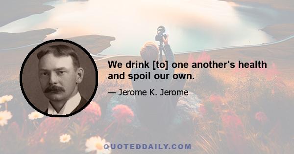 We drink [to] one another's health and spoil our own.