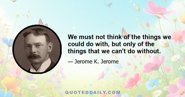 We must not think of the things we could do with, but only of the things that we can't do without.