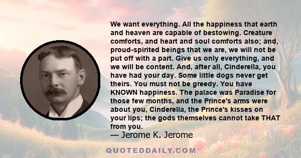 We want everything. All the happiness that earth and heaven are capable of bestowing. Creature comforts, and heart and soul comforts also; and, proud-spirited beings that we are, we will not be put off with a part. Give 