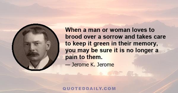 When a man or woman loves to brood over a sorrow and takes care to keep it green in their memory, you may be sure it is no longer a pain to them.