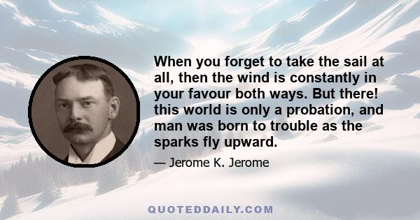 When you forget to take the sail at all, then the wind is constantly in your favour both ways. But there! this world is only a probation, and man was born to trouble as the sparks fly upward.