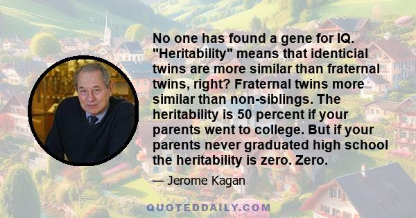 No one has found a gene for IQ. Heritability means that identicial twins are more similar than fraternal twins, right? Fraternal twins more similar than non-siblings. The heritability is 50 percent if your parents went