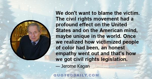 We don't want to blame the victim. The civil rights movement had a profound effect on the United States and on the American mind, maybe unique in the world. Once we realized how victimized people of color had been, an